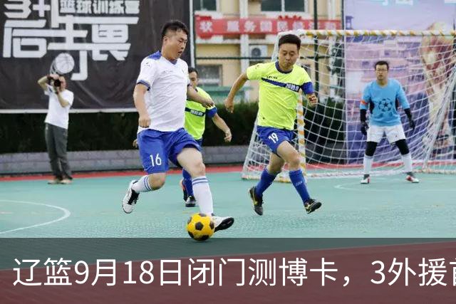 辽篮9月18日闭门测博卡，3外援首次合体，赵继伟不在场才是真考题